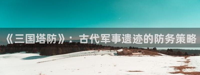 雷火竞技官方正版入口在哪：《三国塔防》：古代军事遗迹的防务策